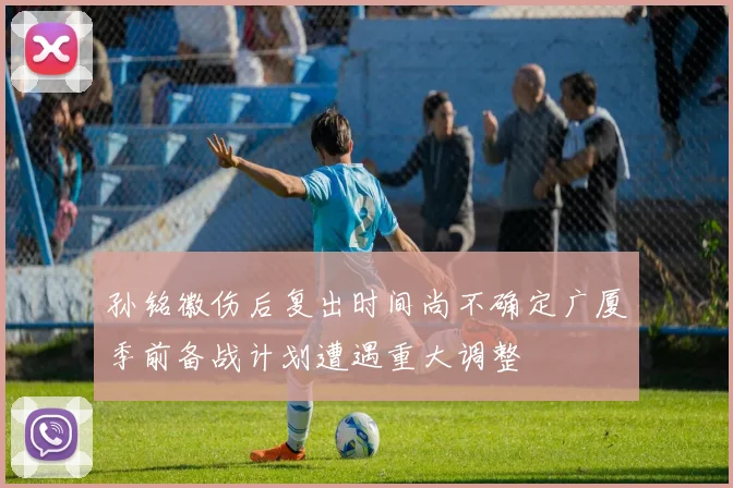 孙铭徽伤后复出时间尚不确定广厦季前备战计划遭遇重大调整
