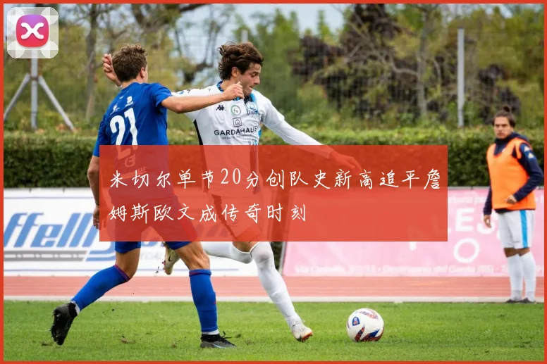 米切尔单节20分创队史新高追平詹姆斯欧文成传奇时刻