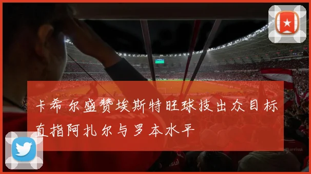 卡希尔盛赞埃斯特旺球技出众目标直指阿扎尔与罗本水平