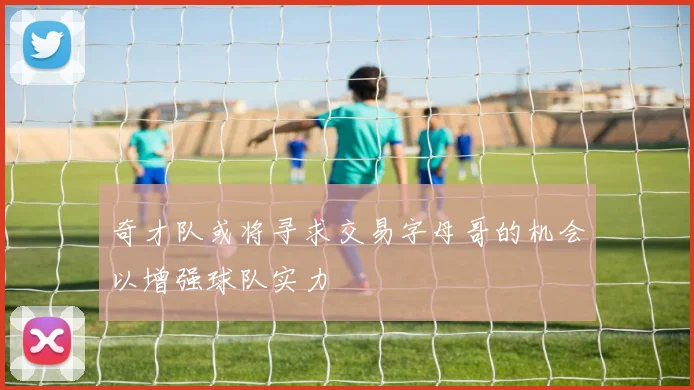 奇才队或将寻求交易字母哥的机会以增强球队实力
