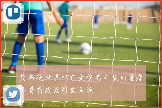 阿布德世界杯前受伤离开集训营摩洛哥首战后引发关注