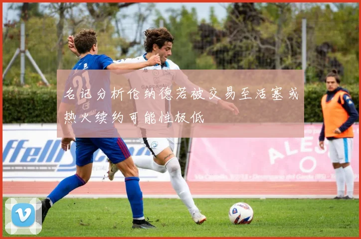 名记分析伦纳德若被交易至活塞或热火续约可能性极低
