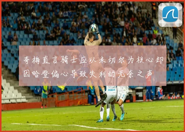 夸梅直言骑士应以米切尔为核心却因哈登偏心导致失利的无奈之声