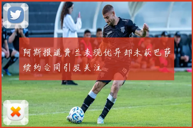 阿斯报道费兰表现优异却未获巴萨续约合同引发关注