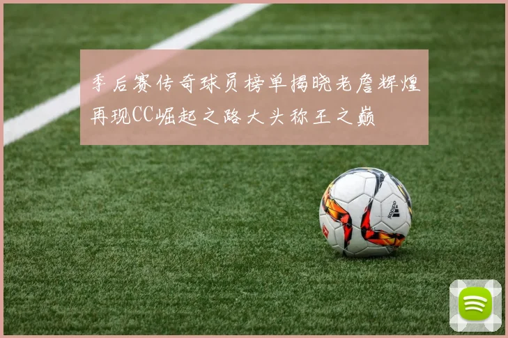 季后赛传奇球员榜单揭晓老詹辉煌再现CC崛起之路大头称王之巅