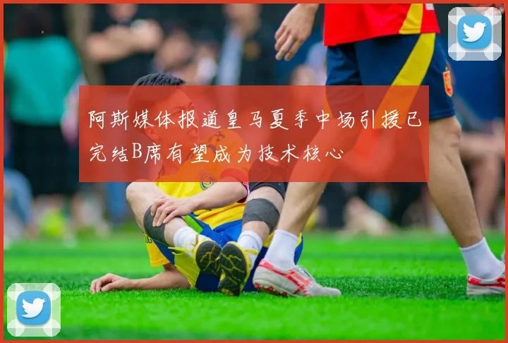 阿斯媒体报道皇马夏季中场引援已完结B席有望成为技术核心