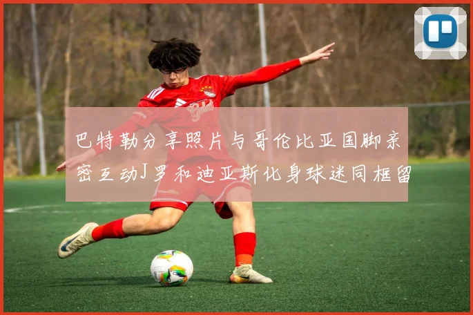 巴特勒分享照片与哥伦比亚国脚亲密互动J罗和迪亚斯化身球迷同框留念