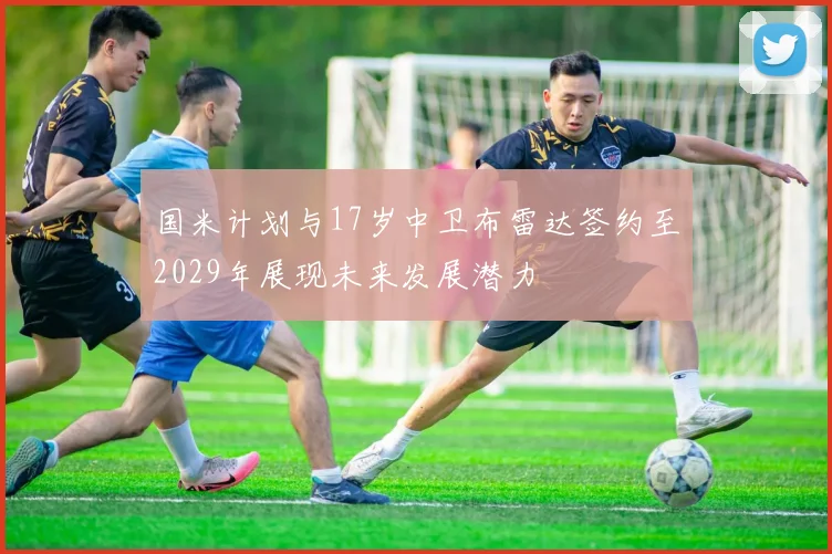 国米计划与17岁中卫布雷达签约至2029年展现未来发展潜力
