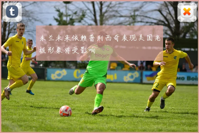 米兰未来依赖普利西奇表现美国老板形象将受影响