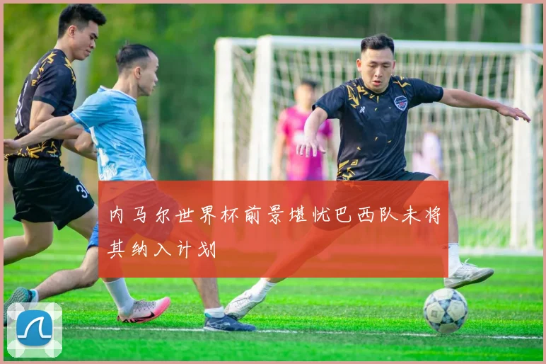 内马尔世界杯前景堪忧巴西队未将其纳入计划