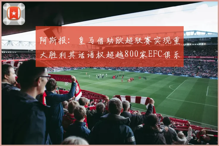 阿斯报：皇马借助欧超联赛实现重大胜利其话语权超越800家EFC俱乐部总和