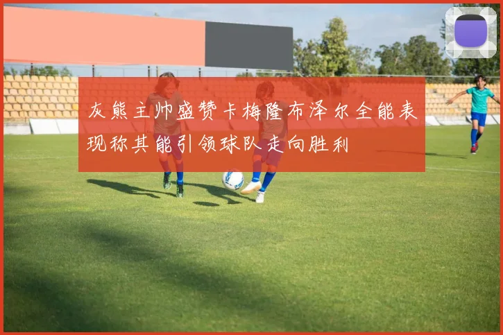 灰熊主帅盛赞卡梅隆布泽尔全能表现称其能引领球队走向胜利