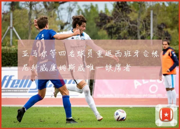 亚马尔等四名球员重返西班牙合练尼科威廉姆斯成唯一缺席者