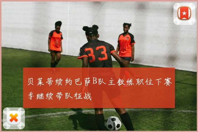 贝莱蒂续约巴萨B队主教练职位下赛季继续带队征战