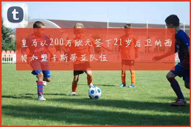 皇马以200万欧元签下21岁后卫纳西将加盟卡斯蒂亚队伍