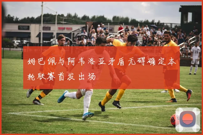 姆巴佩与阿韦洛亚矛盾无碍确定本轮联赛首发出场