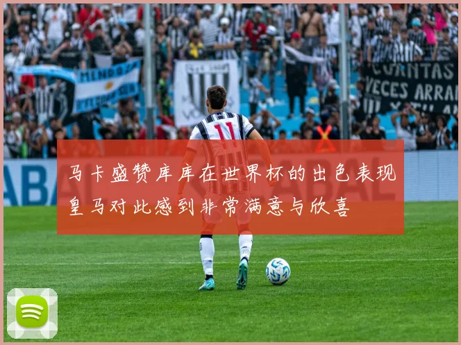 马卡盛赞库库在世界杯的出色表现皇马对此感到非常满意与欣喜
