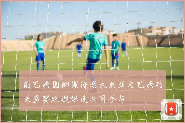 前巴西国脚期待澳大利亚与巴西对决盛宴欢迎球迷共同参与