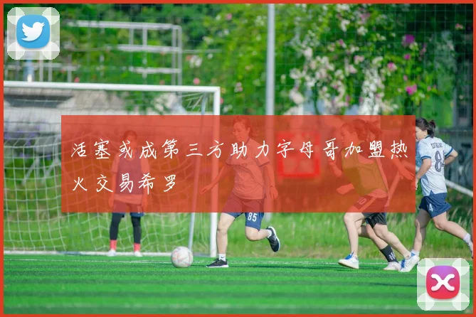 活塞或成第三方助力字母哥加盟热火交易希罗