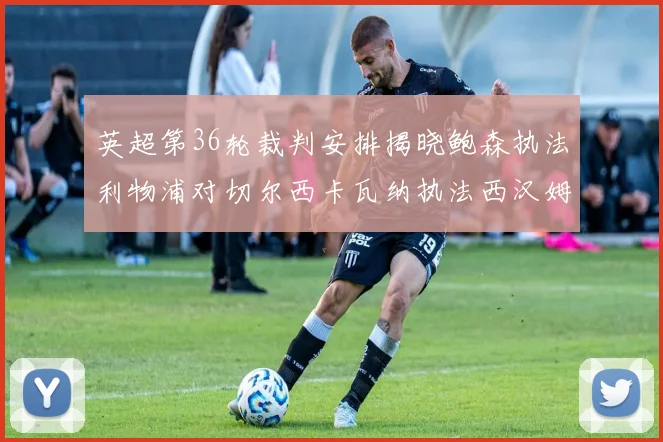 英超第36轮裁判安排揭晓鲍森执法利物浦对切尔西卡瓦纳执法西汉姆对阿森纳