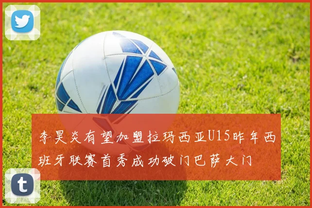 李昊炎有望加盟拉玛西亚U15昨年西班牙联赛首秀成功破门巴萨大门