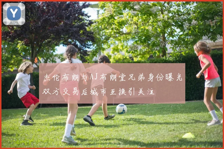 杰伦布朗与AJ布朗堂兄弟身份曝光双方交易后城市互换引关注