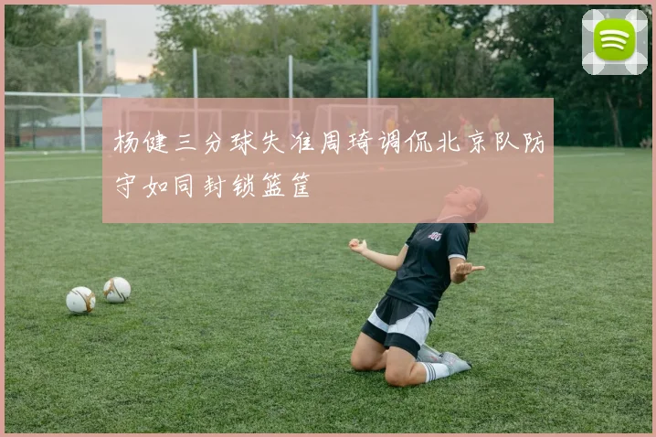 杨健三分球失准周琦调侃北京队防守如同封锁篮筐