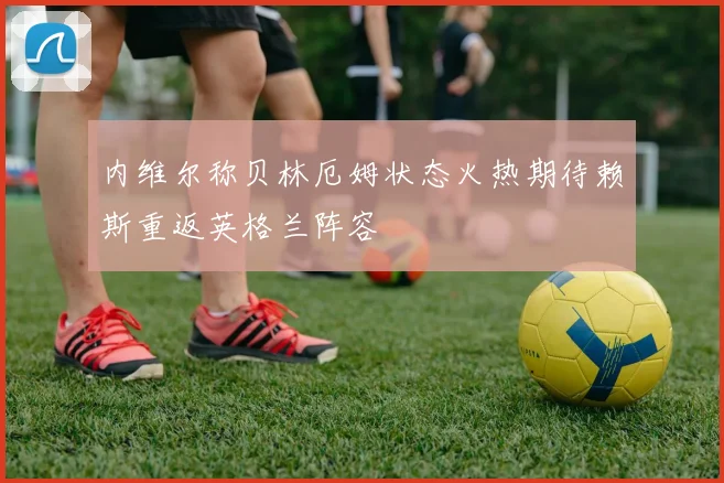 内维尔称贝林厄姆状态火热期待赖斯重返英格兰阵容
